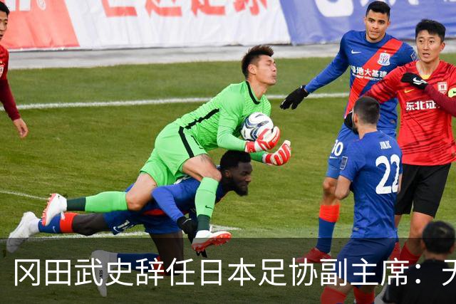 冈田武史辞任日本足协副主席：无法接受世界杯相关决定