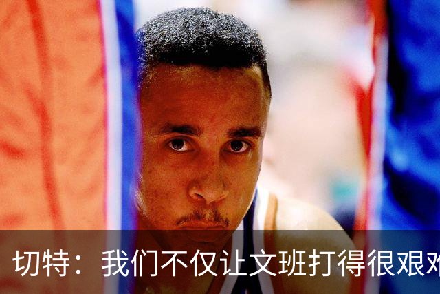 切特：我们不仅让文班打得很艰难 还让马刺的每个人都打得很艰难