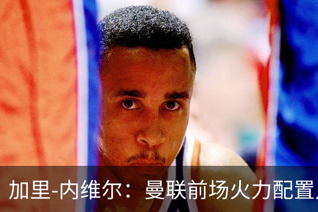 加里-内维尔：曼联前场火力配置足够，看好2-1战胜利兹联