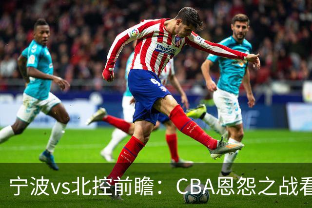 宁波vs北控前瞻：CBA恩怨之战看点颇多，北控盛气凌人欲重创宁波