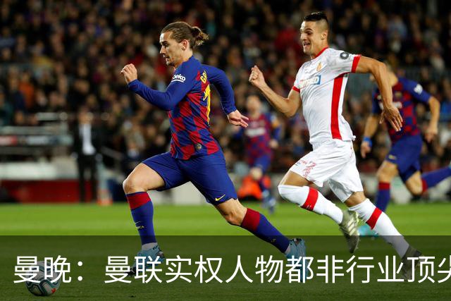 曼晚：曼联实权人物都非行业顶尖，解决问题比拉爵的石化业难得多