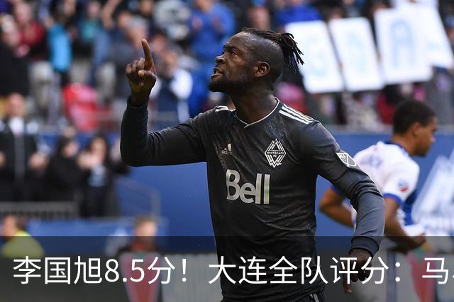 李国旭8.5分！大连全队评分：马马杜+刘伟国前二，两将刚及格，0人不及格
