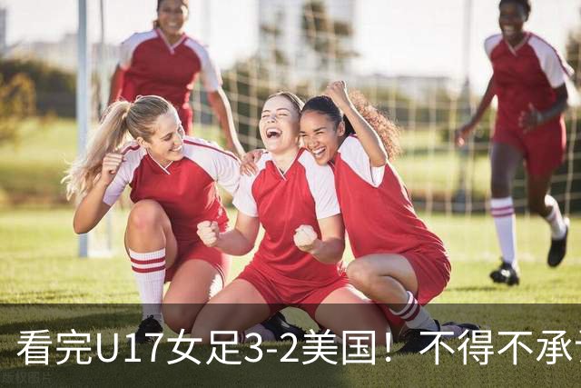 看完U17女足3-2美国！不得不承认的5个事实，女足用实力打脸质疑