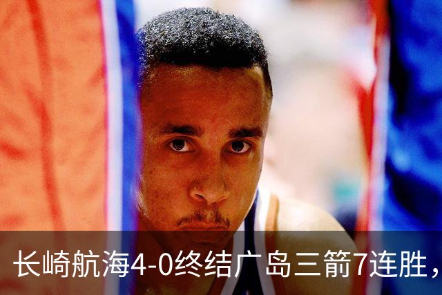 长崎航海4-0终结广岛三箭7连胜，热苏斯1射2传，阿莱头顶对手染红