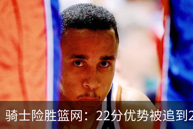 骑士险胜篮网：22分优势被追到2分，哈登8中1暴露争冠隐患
